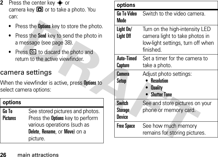 26main attractions2Press the center keys or camera keyj or to take a photo. You can:•Press the Optionskey to store the photo.•Press the Sendkey to send the photo in a message (see page 38).•Press D to discard the photo and return to the active viewfinder.camera settingsWhen the viewfinder is active, press Options to select camera options:optionsGo To PicturesSee stored pictures and photos. Press the Options key to perform various operations (such as Delete, Rename, or Move) on a picture.Go To Video ModeSwitch to the video camera.Light On/ Light OffTurn on the high-intensity LED camera light to take photos in low-light settings, turn off when finished.Auto-Timed CaptureSet a timer for the camera to take a photo.Camera SetupAdjust photo settings: •Resolution •Quality •Shutter ToneSwitch Storage DeviceSee and store pictures on your phone or memory card.Free SpaceSee how much memory remains for storing pictures.options