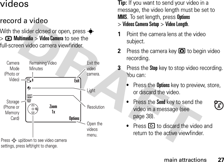 27main attractionsvideosrecord a videoWith the slider closed or open, press s &gt;hMultimedia &gt;Video Camera to see the full-screen video camera viewfinder.Tip: If you want to send your video in a message, the video length must be set to MMS. To set length, press Options &gt;Videos CameraSetup &gt;Video Length.  1Point the camera lens at the video subject.2Press the camera keyj to begin video recording.3Press the Stopkey to stop video recording. You can:•Press the Optionskey to preview, store, or discard the video.•Press the Sendkey to send the video in a message (see page 38).•Press D to discard the video and return to the active viewfinder.ResolutionLightCamera Mode (Photo or Video)Open the videos menu.Press S up/down to see video camera settings, press left/right to change.Remaining Video MinutesStorage (Phone or Memory Card)Exit the video camera.OptionsExitZoom1x8