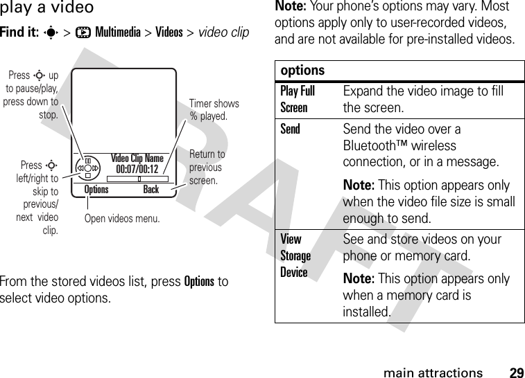 29main attractionsplay a videoFind it: s &gt;hMultimedia &gt;Videos &gt; video clipFrom the stored videos list, press Options to select video options.Note: Your phone’s options may vary. Most options apply only to user-recorded videos, and are not available for pre-installed videos.Options BackPress S up  to pause/play, press down to stop.Press S left/right to skip to previous/next  video clip.Timer shows % played.Return to previous screen.Open videos menu.Video Clip Name00:07/00:12optionsPlay Full ScreenExpand the video image to fill the screen.SendSend the video over a Bluetooth™ wireless connection, or in a message.Note: This option appears only when the video file size is small enough to send.View Storage DeviceSee and store videos on your phone or memory card.Note: This option appears only when a memory card is installed.