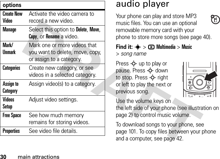 30main attractionsaudio playerYour phone can play and store MP3 music files. You can use an optional removable memory card with your phone to store more songs (see page 40).Find it: s&gt;hMultimedia &gt;Music &gt;song namePress S up to play or pause. Press S down to stop. Press S right or left to play the next or previous song.Use the volume keys on the left side of your phone (see illustration on page 2) to control music volume.To download songs to your phone, see page 101. To copy files between your phone and a computer, see page 42.Create New VideoActivate the video camera to record a new video.ManageSelect this option to Delete, Move, Copy, or Rename a video.Mark/ UnmarkMark one or more videos that you want to delete, move, copy, or assign to a category.CategoriesCreate new category, or see videos in a selected category.Assign to CategoryAssign video(s) to a category.Videos SetupAdjust video settings.Free SpaceSee how much memory remains for storing videos.PropertiesSee video file details.options