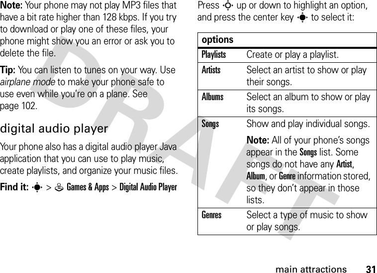 31main attractionsNote: Your phone may not play MP3 files that have a bit rate higher than 128 kbps. If you try to download or play one of these files, your phone might show you an error or ask you to delete the file.Tip: You can listen to tunes on your way. Use airplane mode to make your phone safe to use even while you’re on a plane. See page 102.digital audio playerYour phone also has a digital audio player Java application that you can use to play music, create playlists, and organize your music files.Find it: s&gt;QGames &amp; Apps &gt;DigitalAudioPlayerPress S up or down to highlight an option, and press the center keys to select it:optionsPlaylistsCreate or play a playlist.ArtistsSelect an artist to show or play their songs.AlbumsSelect an album to show or play its songs.SongsShow and play individual songs.Note: All of your phone’s songs appear in the Songs list. Some songs do not have any Artist, Album, or Genre information stored, so they don’t appear in those lists.GenresSelect a type of music to show or play songs.