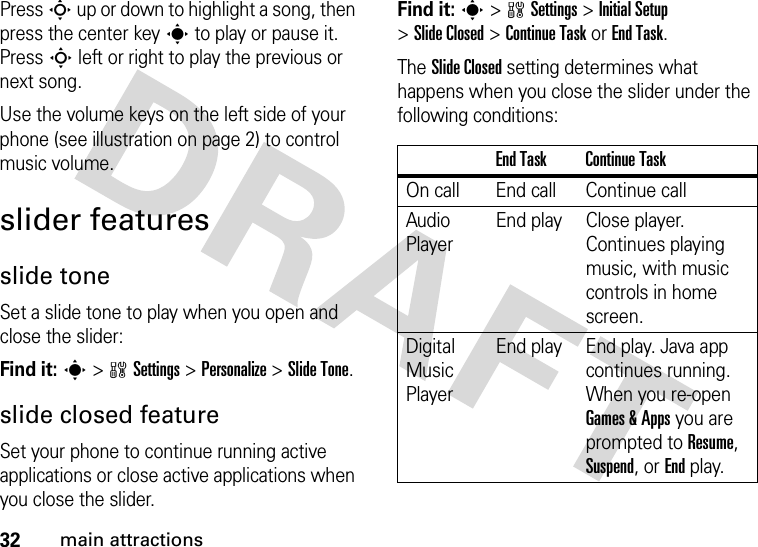 32main attractionsPress S up or down to highlight a song, then press the center keys to play or pause it. Press S left or right to play the previous or next song.Use the volume keys on the left side of your phone (see illustration on page 2) to control music volume.slider featuresslide toneSet a slide tone to play when you open and close the slider:Find it: s&gt;wSettings &gt;Personalize &gt;Slide Tone.slide closed featureSet your phone to continue running active applications or close active applications when you close the slider.Find it: s&gt;wSettings &gt;Initial Setup &gt;Slide Closed &gt;Continue Task or End Task.The Slide Closed setting determines what happens when you close the slider under the following conditions:End Task Continue TaskOn call End call Continue callAudio PlayerEnd play Close player. Continues playing music, with music controls in home screen.Digital Music PlayerEnd play End play. Java app continues running. When you re-open Games &amp; Apps you are prompted to Resume, Suspend, or End play.