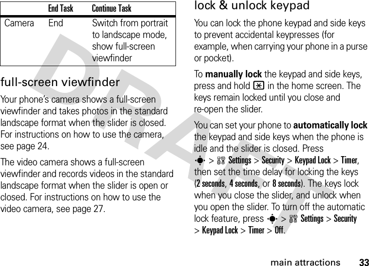 33main attractionsfull-screen viewfinderYour phone’s camera shows a full-screen viewfinder and takes photos in the standard landscape format when the slider is closed. For instructions on how to use the camera, see page 24.The video camera shows a full-screen viewfinder and records videos in the standard landscape format when the slider is open or closed. For instructions on how to use the video camera, see page 27.lock &amp; unlock keypadYou can lock the phone keypad and side keys to prevent accidental keypresses (for example, when carrying your phone in a purse or pocket).To manually lock the keypad and side keys, press and hold * in the home screen. The keys remain locked until you close and re-open the slider.You can set your phone to automatically lock the keypad and side keys when the phone is idle and the slider is closed. Press s&gt;wSettings &gt;Security &gt;KeypadLock &gt;Timer, then set the time delay for locking the keys (2seconds, 4 seconds, or 8 seconds). The keys lock when you close the slider, and unlock when you open the slider. To turn off the automatic lock feature, press s&gt;wSettings &gt;Security &gt;KeypadLock &gt;Timer &gt;Off.Camera End Switch from portrait to landscape mode, show full-screen viewfinderEnd Task Continue Task