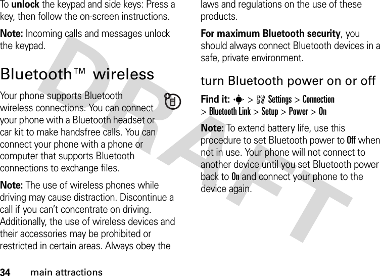 34main attractionsTo  unlock the keypad and side keys: Press a key, then follow the on-screen instructions.Note: Incoming calls and messages unlock the keypad.Bluetooth™ wirelessYour phone supports Bluetooth wireless connections. You can connect your phone with a Bluetooth headset or car kit to make handsfree calls. You can connect your phone with a phone or computer that supports Bluetooth connections to exchange files.Note: The use of wireless phones while driving may cause distraction. Discontinue a call if you can’t concentrate on driving. Additionally, the use of wireless devices and their accessories may be prohibited or restricted in certain areas. Always obey the laws and regulations on the use of these products.For maximum Bluetooth security, you should always connect Bluetooth devices in a safe, private environment.turn Bluetooth power on or offFind it: s &gt;wSettings &gt;Connection &gt;Bluetooth Link &gt;Setup &gt;Power &gt;OnNote: To extend battery life, use this procedure to set Bluetooth power to Off when not in use. Your phone will not connect to another device until you set Bluetooth power back to On and connect your phone to the device again.