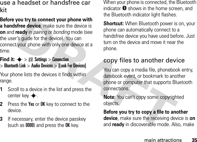 35main attractionsuse a headset or handsfree car kitBefore you try to connect your phone with a handsfree device, make sure the device is on and ready in pairing or bonding mode (see the user’s guide for the device). You can connect your phone with only one device at a time.Find it: s &gt;wSettings &gt;Connection &gt;Bluetooth Link &gt;Audio Devices &gt;[Look For Devices]Your phone lists the devices it finds within range.  1Scroll to a device in the list and press the center keys.2Press the YesorOKkey to connect to the device.3If necessary, enter the device passkey (such as 0000) and press the OKkey.When your phone is connected, the Bluetooth indicator O shows in the home screen, and the Bluetooth indicator light flashes.Shortcut: When Bluetooth power is on, your phone can automatically connect to a handsfree device you have used before. Just turn on the device and move it near the phone.copy files to another deviceYou can copy a media file, phonebook entry, datebook event, or bookmark to another phone or computer that supports Bluetooth connections.Note: You can’t copy some copyrighted objects.Before you try to copy a file to another device, make sure the receiving device is on and ready in discoverable mode. Also, make 