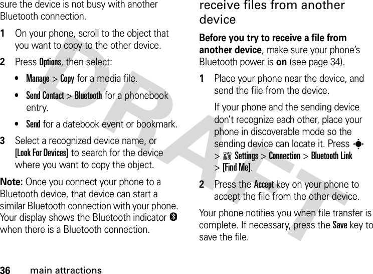 36main attractionssure the device is not busy with another Bluetooth connection.  1On your phone, scroll to the object that you want to copy to the other device.2Press Options, then select:•Manage &gt;Copy for a media file.•Send Contact &gt;Bluetooth for a phonebook entry.•Send for a datebook event or bookmark.3Select a recognized device name, or [Look For Devices] to search for the device where you want to copy the object.Note: Once you connect your phone to a Bluetooth device, that device can start a similar Bluetooth connection with your phone. Your display shows the Bluetooth indicator O when there is a Bluetooth connection.receive files from another deviceBefore you try to receive a file from another device, make sure your phone’s Bluetooth power is on (see page 34).  1Place your phone near the device, and send the file from the device.If your phone and the sending device don’t recognize each other, place your phone in discoverable mode so the sending device can locate it. Press s &gt;wSettings &gt;Connection &gt;Bluetooth Link &gt;[Find Me].2Press the Accept key on your phone to accept the file from the other device.Your phone notifies you when file transfer is complete. If necessary, press the Save key to save the file.