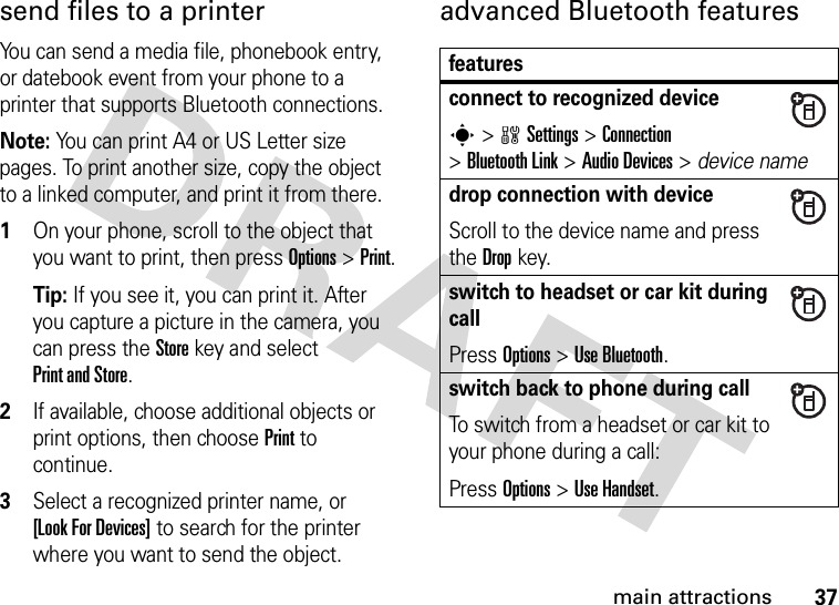 37main attractionssend files to a printerYou can send a media file, phonebook entry, or datebook event from your phone to a printer that supports Bluetooth connections.Note: You can print A4 or US Letter size pages. To print another size, copy the object to a linked computer, and print it from there.  1On your phone, scroll to the object that you want to print, then press Options &gt;Print.Tip: If you see it, you can print it. After you capture a picture in the camera, you can press the Store key and select Print and Store.2If available, choose additional objects or print options, then choose Print to continue.3Select a recognized printer name, or [Look For Devices] to search for the printer where you want to send the object.advanced Bluetooth featuresfeaturesconnect to recognized devices &gt;wSettings &gt;Connection &gt;Bluetooth Link &gt;Audio Devices &gt; device namedrop connection with deviceScroll to the device name and press the Dropkey.switch to headset or car kit during callPress Options &gt;Use Bluetooth.switch back to phone during callTo switch from a headset or car kit to your phone during a call:Press Options &gt;Use Handset.