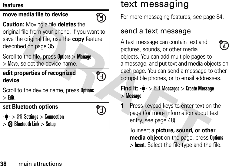 38main attractionstext messagingFor more messaging features, see page 84.send a text messageA text message can contain text and pictures, sounds, or other media objects. You can add multiple pages to a message, and put text and media objects on each page. You can send a message to other compatible phones, or to email addresses. Find it: s &gt;eMessages &gt;Create Message &gt;Message 1Press keypad keys to enter text on the page (for more information about text entry, see page 48).To  i n s e r t  a picture, sound, or other media object on the page, press Options &gt;Insert. Select the file type and the file.move media file to deviceCaution: Moving a file deletes the original file from your phone. If you want to save the original file, use the copy feature described on page 35.Scroll to the file, press Options &gt;Manage &gt;Move, select the device name.edit properties of recognized deviceScroll to the device name, press Options &gt;Edit.set Bluetooth optionss &gt;wSettings &gt;Connection &gt;EBluetooth Link &gt;Setupfeatures