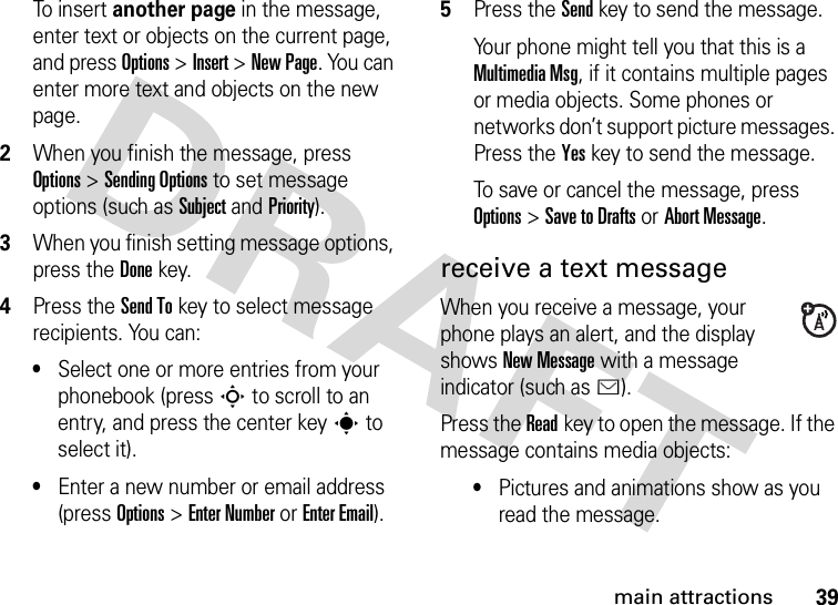 39main attractionsTo insert another page in the message, enter text or objects on the current page, and press Options &gt;Insert &gt;New Page. You can enter more text and objects on the new page.2When you finish the message, press Options &gt;SendingOptions to set message options (such as Subject and Priority).3When you finish setting message options, press the Donekey.4Press the Send Tokey to select message recipients. You can:•Select one or more entries from your phonebook (press S to scroll to an entry, and press the center keys to select it).•Enter a new number or email address (press Options &gt;Enter Number or Enter Email).5Press the Sendkey to send the message.Your phone might tell you that this is a MultimediaMsg, if it contains multiple pages or media objects. Some phones or networks don’t support picture messages. Press the Yeskey to send the message.To save or cancel the message, press Options &gt;Save to Drafts or Abort Message.receive a text messageWhen you receive a message, your phone plays an alert, and the display shows New Message with a message indicator (such as É).Press the Readkey to open the message. If the message contains media objects:•Pictures and animations show as you read the message.