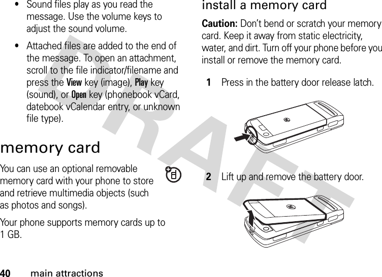 40main attractions•Sound files play as you read the message. Use the volume keys to adjust the sound volume.•Attached files are added to the end of the message. To open an attachment, scroll to the file indicator/filename and press the Viewkey (image), Playkey (sound), or Openkey (phonebook vCard, datebook vCalendar entry, or unknown file type).memory cardYou can use an optional removable memory card with your phone to store and retrieve multimedia objects (such as photos and songs).Your phone supports memory cards up to 1GB.install a memory cardCaution: Don’t bend or scratch your memory card. Keep it away from static electricity, water, and dirt. Turn off your phone before you install or remove the memory card. 1Press in the battery door release latch.2Lift up and remove the battery door.
