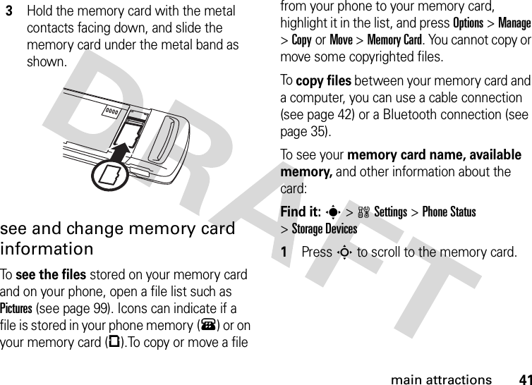 41main attractionssee and change memory card informationTo see the files stored on your memory card and on your phone, open a file list such as Pictures (see page 99). Icons can indicate if a file is stored in your phone memory (®) or on your memory card (©).To copy or move a file from your phone to your memory card, highlight it in the list, and press Options &gt;Manage &gt;CopyorMove &gt;Memory Card. You cannot copy or move some copyrighted files.To copy files between your memory card and a computer, you can use a cable connection (see page 42) or a Bluetooth connection (see page 35).To see  yo u r  memory card name, available memory, and other information about the card: Find it: s &gt;wSettings &gt;Phone Status &gt;Storage Devices 1Press S to scroll to the memory card.3Hold the memory card with the metal contacts facing down, and slide the memory card under the metal band as shown.