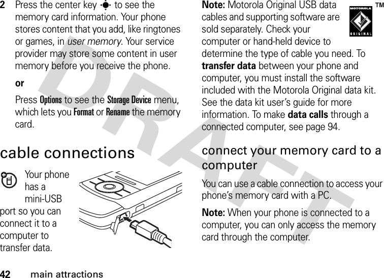 42main attractions2Press the center keys to see the memory card information. Your phone stores content that you add, like ringtones or games, in user memory. Your service provider may store some content in user memory before you receive the phone.orPress Options to see the StorageDevice menu, which lets you Format or Rename the memory card.cable connectionsYour phone has a mini-USB port so you can connect it to a computer to transfer data.Note: Motorola Original USB data cables and supporting software are sold separately. Check your computer or hand-held device to determine the type of cable you need. To transfer data between your phone and computer, you must install the software included with the Motorola Original data kit. See the data kit user’s guide for more information. To make data calls through a connected computer, see page 94.connect your memory card to a computerYou can use a cable connection to access your phone’s memory card with a PC. Note: When your phone is connected to a computer, you can only access the memory card through the computer.