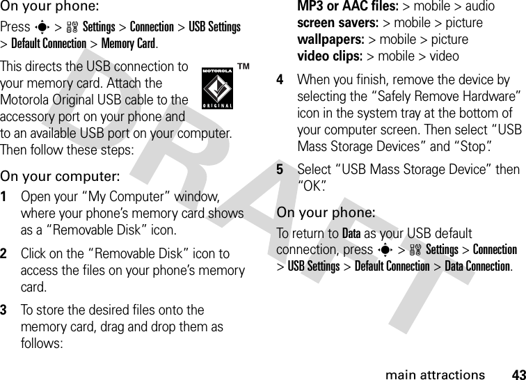 43main attractionsOn your phone:Press s &gt;wSettings &gt;Connection &gt;USB Settings &gt;Default Connection &gt;Memory Card.This directs the USB connection to your memory card. Attach the Motorola Original USB cable to the accessory port on your phone and to an available USB port on your computer. Then follow these steps:On your computer:  1Open your “My Computer” window, where your phone’s memory card shows as a “Removable Disk” icon.2Click on the “Removable Disk” icon to access the files on your phone’s memory card.3To store the desired files onto the memory card, drag and drop them as follows: MP3 or AAC files:&gt; mobile &gt; audio screen savers:&gt; mobile &gt; picture wallpapers:&gt; mobile &gt; picture video clips:&gt; mobile &gt; video4When you finish, remove the device by selecting the “Safely Remove Hardware” icon in the system tray at the bottom of your computer screen. Then select “USB Mass Storage Devices” and “Stop”.5Select “USB Mass Storage Device” then “OK”.On your phone:To return to Data as your USB default connection, press s&gt;wSettings &gt;Connection &gt;USB Settings &gt;Default Connection &gt;DataConnection.