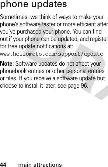 44main attractionsphone updatesSometimes, we think of ways to make your phone’s software faster or more efficient after you’ve purchased your phone. You can find out if your phone can be updated, and register for free update notifications at: www.hellomoto.com/support/updateNote: Software updates do not affect your phonebook entries or other personal entries or files. If you receive a software update but choose to install it later, see page 96.