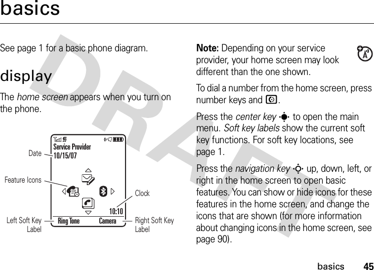 45basicsbasicsSee page 1 for a basic phone diagram.displayThe home screen appears when you turn on the phone.Note: Depending on your service provider, your home screen may look different than the one shown.To dial a number from the home screen, press number keys and N.Press the center keys to open the main menu. Soft key labels show the current soft key functions. For soft key locations, see page 1.Press the navigation keyS up, down, left, or right in the home screen to open basic features. You can show or hide icons for these features in the home screen, and change the icons that are shown (for more information about changing icons in the home screen, see page 90).Feature IconsDateRight Soft Key LabelClockLeft Soft Key LabelRing Tone CameraService Provider10/15/0710:10