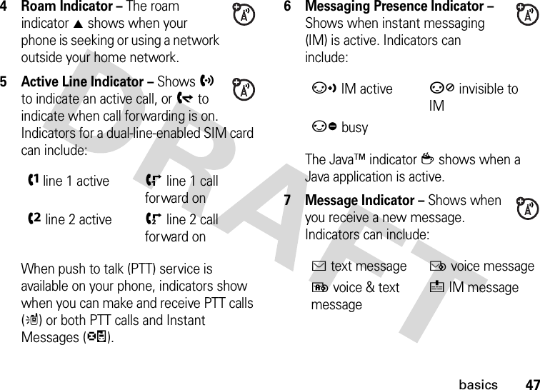 47basics4Roam Indicator – The roam indicator W shows when your phone is seeking or using a network outside your home network.5 Active Line Indicator – Shows h to indicate an active call, or g to indicate when call forwarding is on. Indicators for a dual-line-enabled SIM card can include:When push to talk (PTT) service is available on your phone, indicators show when you can make and receive PTT calls (m) or both PTT calls and Instant Messages (p).6 Messaging Presence Indicator – Shows when instant messaging (IM) is active. Indicators can include:The Java™ indicator z shows when a Java application is active.7 Message Indicator – Shows when you receive a new message. Indicators can include:fline 1 activeiline 1 call forward oneline 2 activejline 2 call forward onqIM activesinvisible to IMrbusyÉtext messageËvoice messageèvoice &amp; text messageéIM message