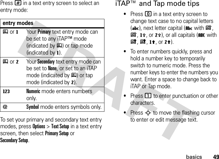 49basicsPress # in a text entry screen to select an entry mode:To set your primary and secondary text entry modes, press Options &gt;Text Setup in a text entry screen, then select Primary Setup or Secondary Setup.iTAP™ and Tap mode tips•Press 0 in a text entry screen to change text case to no capital letters (U), next letter capital (V with k, n, h, or q), or all capitals (T with i, o, f, or l).•To enter numbers quickly, press and hold a number key to temporarily switch to numeric mode. Press the number keys to enter the numbers you want. Enter a space to change back to iTAP or Tap mode.•Press 1 to enter punctuation or other characters.•Press S to move the flashing cursor to enter or edit message text.entry modesj or gYour Primary text entry mode can be set to any iTAP™ mode (indicated byj) or tap mode (indicated byg).p or mYour Secondary text entry mode can be set to None, or set to an iTAP mode (indicated byp) or tap mode (indicated bym).WNumeric mode enters numbers only.[Symbol mode enters symbols only.