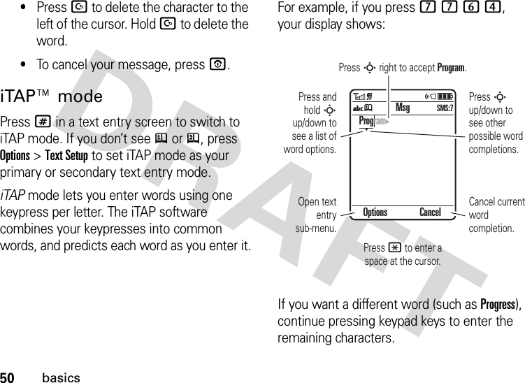 50basics•Press D to delete the character to the left of the cursor. Hold D to delete the word.•To cancel your message, press O.iTAP™ modePress # in a text entry screen to switch to iTAP mode. If you don’t see j or p, press Options &gt;Text Setup to set iTAP mode as your primary or secondary text entry mode.iTAP mode lets you enter words using one keypress per letter. The iTAP software combines your keypresses into common words, and predicts each word as you enter it.For example, if you press 7764, your display shows:If you want a different word (such as Progress), continue pressing keypad keys to enter the remaining characters.Press * to enter a space at the cursor.Press S right to accept Program.Options CancelProgramMsgUjSMS:7Press S up/down to see other possible word completions.Press and hold S up/down to see a list of word options.Cancel current word completion.Open text entry sub-menu.