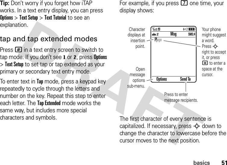51basicsTip: Don’t worry if you forget how iTAP works. In a text entry display, you can press Options &gt;Text Setup &gt;Text Tutorial to see an explanation.tap and tap extended modesPress # in a text entry screen to switch to tap mode. If you don’t see g or m, press Options &gt;Text Setup to set tap or tap extended as your primary or secondary text entry mode.To enter text in Tap mode, press a keypad key repeatedly to cycle through the letters and number on the key. Repeat this step to enter each letter. The Tap Extended mode works the same way, but includes more special characters and symbols.For example, if you press 7 one time, your display shows:The first character of every sentence is capitalized. If necessary, press S down to change the character to lowercase before the cursor moves to the next position.Options Send ToPageMsgUmSMS:4Character displays at insertion point.Your phone might suggest a word.Press S right to accept it, or press * to enter a space at the cursor.Open message options sub-menu.Press to enter message recipients.