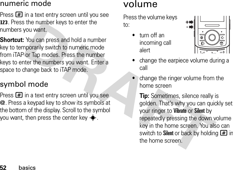 52basicsnumeric modePress # in a text entry screen until you see W. Press the number keys to enter the numbers you want.Shortcut: You can press and hold a number key to temporarily switch to numeric mode from iTAP or Tap modes. Press the number keys to enter the numbers you want. Enter a space to change back to iTAP mode.symbol modePress # in a text entry screen until you see [. Press a keypad key to show its symbols at the bottom of the display. Scroll to the symbol you want, then press the center keys.volumePress the volume keys to:•turn off an incoming call alert•change the earpiece volume during a call•change the ringer volume from the home screenTip: Sometimes, silence really is golden. That’s why you can quickly set your ringer to Vibrate or Silent by repeatedly pressing the down volume key in the home screen. You also can switch to Silent or back by holding # in the home screen.