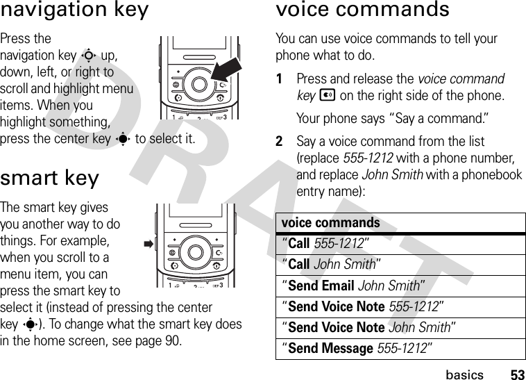 53basicsnavigation keyPress the navigation keyS up, down, left, or right to scroll and highlight menu items. When you highlight something, press the center keys to select it.smart keyThe smart key gives you another way to do things. For example, when you scroll to a menu item, you can press the smart key to select it (instead of pressing the center keys). To change what the smart key does in the home screen, see page 90.voice commandsYou can use voice commands to tell your phone what to do.  1Press and release the voice command keyA on the right side of the phone.Your phone says “Say a command.”2Say a voice command from the list (replace 555-1212 with a phone number, and replace John Smith with a phonebook entry name):voice commands“Call555-1212”“CallJohn Smith”“Send EmailJohn Smith”“Send Voice Note555-1212”“Send Voice NoteJohn Smith”“Send Message555-1212”