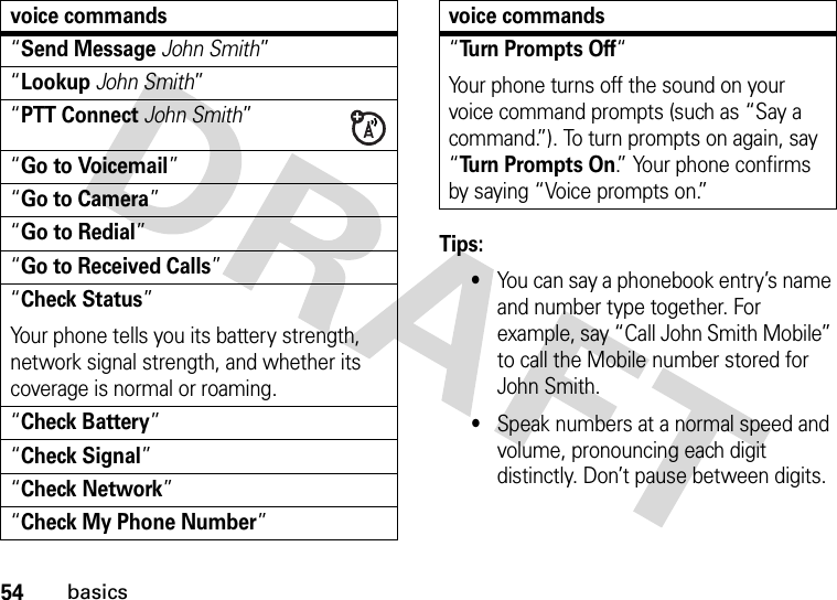 54basicsTips:•You can say a phonebook entry’s name and number type together. For example, say “Call John Smith Mobile” to call the Mobile number stored for John Smith.•Speak numbers at a normal speed and volume, pronouncing each digit distinctly. Don’t pause between digits.“Send MessageJohn Smith”“LookupJohn Smith”“PTT ConnectJohn Smith”“Go to Voicemail”“Go to Camera”“Go to Redial”“Go to Received Calls”“Check Status”Your phone tells you its battery strength, network signal strength, and whether its coverage is normal or roaming.“Check Battery”“Check Signal”“Check Network”“Check My Phone Number”voice commands“Turn Prompts Off“Your phone turns off the sound on your voice command prompts (such as “Say a command.”). To turn prompts on again, say “Turn Prompts On.” Your phone confirms by saying “Voice prompts on.”voice commands