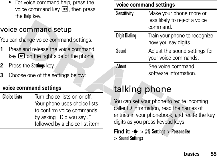 55basics•For voice command help, press the voice command keyA, then press the Helpkey.voice command setupYou can change voice command settings.  1Press and release the voice command keyA on the right side of the phone.2Press the Settingskey.3Choose one of the settings below:talking phoneYou can set your phone to recite incoming caller ID information, read the names of entries in your phonebook, and recite the key digits as you press keypad keys.Find it: s &gt;wSettings &gt;Personalize &gt;Sound Settingsvoice command settingsChoice ListsTurn choice lists on or off. Your phone uses choice lists to confirm voice commands by asking “Did you say...” followed by a choice list item.SensitivityMake your phone more or less likely to reject a voice command.Digit DialingTrain your phone to recognize how you say digits.SoundAdjust the sound settings for your voice commands.AboutSee voice command software information.voice command settings