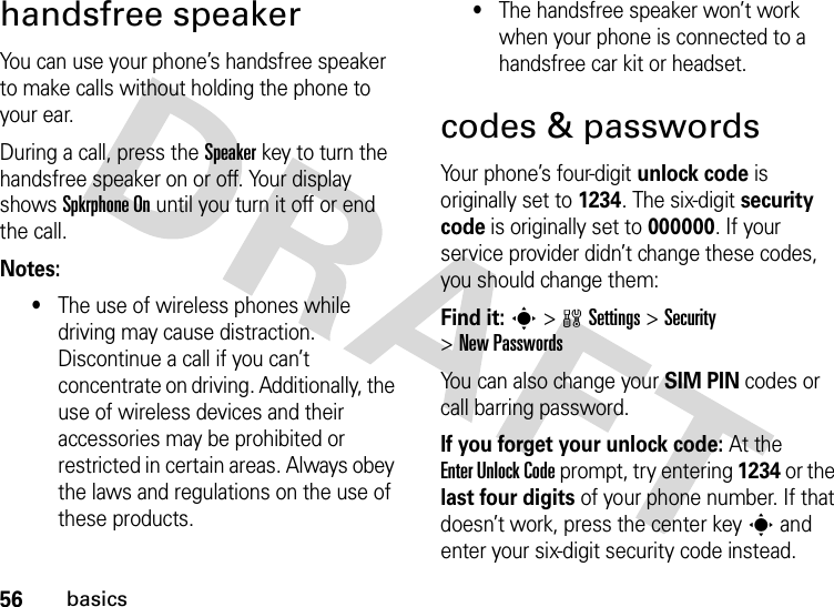 56basicshandsfree speakerYou can use your phone’s handsfree speaker to make calls without holding the phone to your ear.During a call, press the Speakerkey to turn the handsfree speaker on or off. Your display shows Spkrphone On until you turn it off or end the call.Notes:•The use of wireless phones while driving may cause distraction. Discontinue a call if you can’t concentrate on driving. Additionally, the use of wireless devices and their accessories may be prohibited or restricted in certain areas. Always obey the laws and regulations on the use of these products.•The handsfree speaker won’t work when your phone is connected to a handsfree car kit or headset.codes &amp; passwordsYour phone’s four-digit unlock code is originally set to 1234. The six-digit security code is originally set to 000000. If your service provider didn’t change these codes, you should change them:Find it: s &gt;wSettings &gt;Security &gt;New PasswordsYou can also change your SIM PIN codes or call barring password.If you forget your unlock code:At the Enter Unlock Code prompt, try entering 1234 or the last four digits of your phone number. If that doesn’t work, press the center key s and enter your six-digit security code instead.