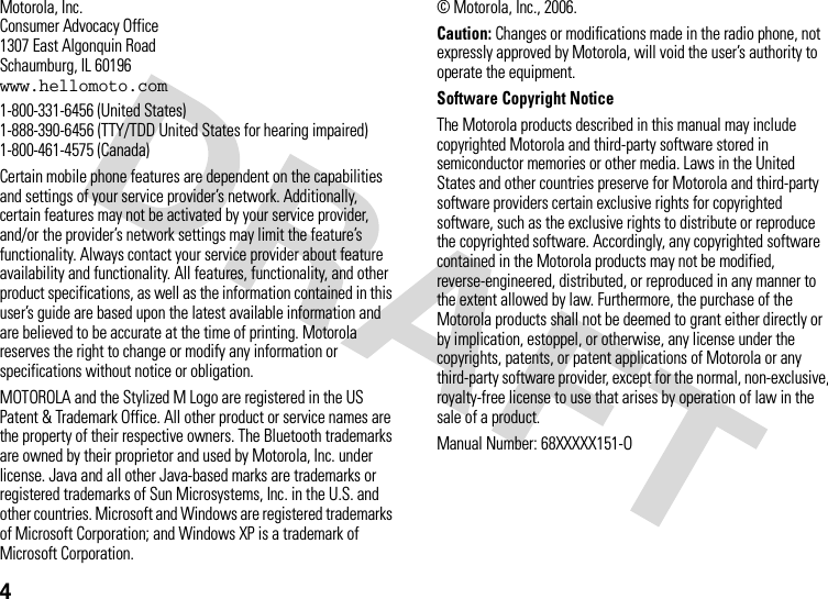4 Motorola, Inc.Consumer Advocacy Office1307 East Algonquin RoadSchaumburg, IL 60196www.hellomoto.com1-800-331-6456 (United States)1-888-390-6456 (TTY/TDD United States for hearing impaired)1-800-461-4575 (Canada)Certain mobile phone features are dependent on the capabilities and settings of your service provider’s network. Additionally, certain features may not be activated by your service provider, and/or the provider’s network settings may limit the feature’s functionality. Always contact your service provider about feature availability and functionality. All features, functionality, and other product specifications, as well as the information contained in this user’s guide are based upon the latest available information and are believed to be accurate at the time of printing. Motorola reserves the right to change or modify any information or specifications without notice or obligation.MOTOROLA and the Stylized M Logo are registered in the US Patent &amp; Trademark Office. All other product or service names are the property of their respective owners. The Bluetooth trademarks are owned by their proprietor and used by Motorola, Inc. under license. Java and all other Java-based marks are trademarks or registered trademarks of Sun Microsystems, Inc. in the U.S. and other countries. Microsoft and Windows are registered trademarks of Microsoft Corporation; and Windows XP is a trademark of Microsoft Corporation. © Motorola, Inc., 2006.Caution: Changes or modifications made in the radio phone, not expressly approved by Motorola, will void the user’s authority to operate the equipment.Software Copyright Notice The Motorola products described in this manual may include copyrighted Motorola and third-party software stored in semiconductor memories or other media. Laws in the United States and other countries preserve for Motorola and third-party software providers certain exclusive rights for copyrighted software, such as the exclusive rights to distribute or reproduce the copyrighted software. Accordingly, any copyrighted software contained in the Motorola products may not be modified, reverse-engineered, distributed, or reproduced in any manner to the extent allowed by law. Furthermore, the purchase of the Motorola products shall not be deemed to grant either directly or by implication, estoppel, or otherwise, any license under the copyrights, patents, or patent applications of Motorola or any third-party software provider, except for the normal, non-exclusive, royalty-free license to use that arises by operation of law in the sale of a product.Manual Number: 68XXXXX151-O