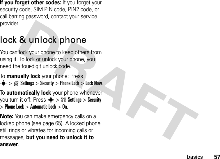 57basicsIf you forget other codes: If you forget your security code, SIM PIN code, PIN2 code, or call barring password, contact your service provider.lock &amp; unlock phoneYou can lock your phone to keep others from using it. To lock or unlock your phone, you need the four-digit unlock code.To manually lock your phone: Press s&gt;wSettings &gt;Security &gt;Phone Lock &gt;Lock Now.To automatically lock your phone whenever you turn it off: Press s&gt;wSettings &gt;Security &gt;Phone Lock &gt;Automatic Lock &gt;On.Note: You can make emergency calls on a locked phone (see page 65). A locked phone still rings or vibrates for incoming calls or messages, but you need to unlock it to answer.