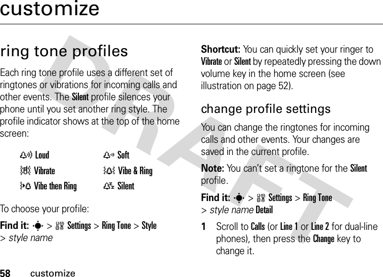 58customizecustomizering tone profilesEach ring tone profile uses a different set of ringtones or vibrations for incoming calls and other events. The Silent profile silences your phone until you set another ring style. The profile indicator shows at the top of the home screen:To choose your profile:Find it: s &gt;wSettings &gt;RingTone &gt;Style &gt;style nameShortcut: You can quickly set your ringer to Vibrate or Silent by repeatedly pressing the down volume key in the home screen (see illustration on page 52).change profile settingsYou can change the ringtones for incoming calls and other events. Your changes are saved in the current profile.Note: You can’t set a ringtone for the Silent profile.Find it: s&gt;wSettings &gt;RingTone &gt;style nameDetail  1Scroll to Calls (or Line 1 or Line 2 for dual-line phones), then press the Changekey to change it.yLoud zSoft|Vibrate †Vibe &amp; Ring}Vibe then Ring{Silent