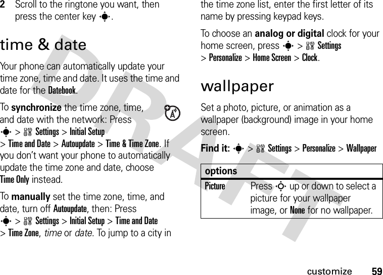 59customize2Scroll to the ringtone you want, then press the center keys.time &amp; dateYour phone can automatically update your time zone, time and date. It uses the time and date for the Datebook.To synchronize the time zone, time, and date with the network: Press s&gt;wSettings &gt;Initial Setup &gt;Time and Date &gt;Autoupdate &gt;Time &amp; Time Zone. If you don’t want your phone to automatically update the time zone and date, choose Time Only instead.To manually set the time zone, time, and date, turn off Autoupdate, then: Press s&gt;wSettings &gt;Initial Setup &gt;Time and Date &gt;Time Zone,time or date. To jump to a city in the time zone list, enter the first letter of its name by pressing keypad keys.To choose an analog or digital clock for your home screen, press s&gt;wSettings &gt;Personalize &gt;Home Screen &gt;Clock.wallpaperSet a photo, picture, or animation as a wallpaper (background) image in your home screen.Find it: s&gt;wSettings &gt;Personalize &gt;WallpaperoptionsPicturePress S up or down to select a picture for your wallpaper image, or None for no wallpaper.