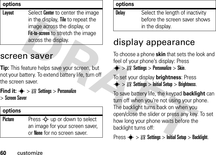 60customizescreen saverTip: This feature helps save your screen, but not your battery. To extend battery life, turn off the screen saver.Find it: s&gt;wSettings &gt;Personalize &gt;Screen Saverdisplay appearanceTo choose a phone skin that sets the look and feel of your phone’s display: Press s&gt;wSettings &gt;Personalize &gt;Skin.To set your display brightness: Press s&gt;wSettings &gt;InitialSetup &gt;Brightness.To save battery life, the keypad backlight can turn off when you’re not using your phone. The backlight turns back on when you open/close the slider or press any key. To set how long your phone waits before the backlight turns off:Press s&gt;wSettings &gt;InitialSetup &gt;Backlight.LayoutSelect Center to center the image in the display, Tile to repeat the image across the display, or Fit-to-screen to stretch the image across the display.optionsPicturePress S up or down to select an image for your screen saver, or None for no screen saver.optionsDelaySelect the length of inactivity before the screen saver shows in the display.options