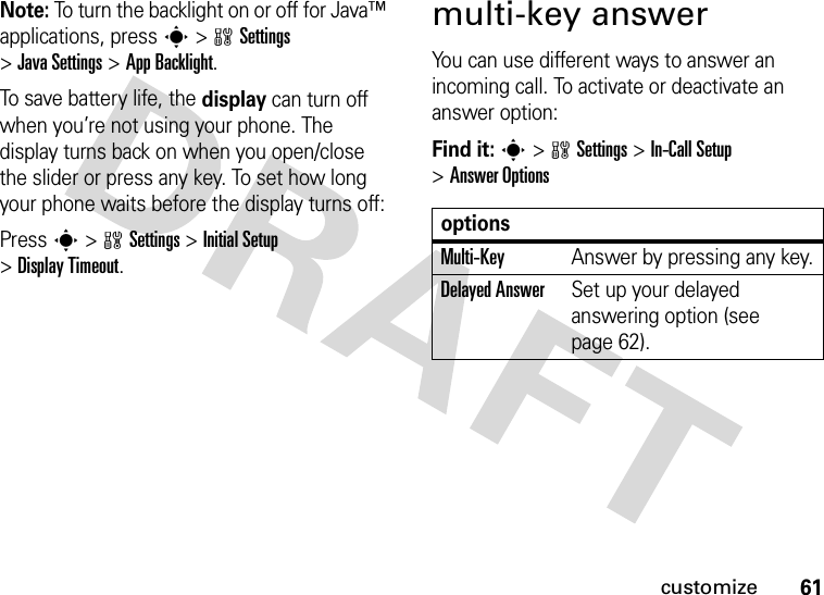 61customizeNote: To turn the backlight on or off for Java™ applications, press s&gt;wSettings &gt;JavaSettings &gt;App Backlight.To save battery life, the display can turn off when you’re not using your phone. The display turns back on when you open/close the slider or press any key. To set how long your phone waits before the display turns off:Press s&gt;wSettings &gt;Initial Setup &gt;Display Timeout.multi-key answerYou can use different ways to answer an incoming call. To activate or deactivate an answer option:Find it: s&gt;wSettings &gt;In-Call Setup &gt;Answer OptionsoptionsMulti-Key Answer by pressing any key.Delayed AnswerSet up your delayed answering option (see page 62).