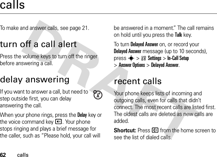 62callscallsTo make and answer calls, see page 21.turn off a call alertPress the volume keys to turn off the ringer before answering a call.delay answeringIf you want to answer a call, but need to step outside first, you can delay answering the call.When your phone rings, press the Delaykey or the voice command keyA. Your phone stops ringing and plays a brief message for the caller, such as “Please hold, your call will be answered in a moment.” The call remains on hold until you press the Talkkey.To  tur n  Delayed Answer on, or record your Delayed Answer message (up to 10 seconds), press s &gt;wSettings &gt;In-Call Setup &gt;Answer Options &gt;Delayed Answer.recent callsYour phone keeps lists of incoming and outgoing calls, even for calls that didn’t connect. The most recent calls are listed first. The oldest calls are deleted as new calls are added.Shortcut: Press N from the home screen to see the list of dialed calls.