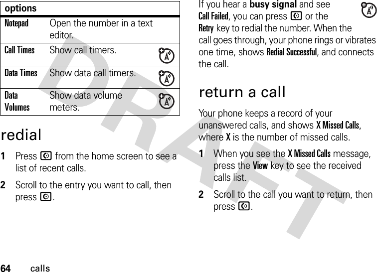 64callsredial  1Press N from the home screen to see a list of recent calls.2Scroll to the entry you want to call, then press N.If you hear a busy signal and see Call Failed, you can press N or the Retrykey to redial the number. When the call goes through, your phone rings or vibrates one time, shows RedialSuccessful, and connects the call.return a callYour phone keeps a record of your unanswered calls, and shows X Missed Calls, where X is the number of missed calls.  1When you see the X Missed Calls message, press the Viewkey to see the received calls list.2Scroll to the call you want to return, then press N.NotepadOpen the number in a text editor.Call TimesShow call timers.Data TimesShow data call timers.Data VolumesShow data volume meters.options