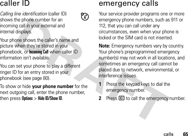 65callscaller IDCalling line identification (caller ID) shows the phone number for an incoming call in your external and internal displays.Your phone shows the caller’s name and picture when they’re stored in your phonebook, or IncomingCall when caller ID information isn’t available.You can set your phone to play a different ringer ID for an entry stored in your phonebook (see page 80).To show or hide your phone number for the next outgoing call, enter the phone number, then press Options &gt;Hide ID/Show ID.emergency callsYour service provider programs one or more emergency phone numbers, such as 911 or 112, that you can call under any circumstances, even when your phone is locked or the SIM card is not inserted.Note: Emergency numbers vary by country. Your phone’s preprogrammed emergency number(s) may not work in all locations, and sometimes an emergency call cannot be placed due to network, environmental, or interference issues.  1Press the keypad keys to dial the emergency number.2Press N to call the emergency number.