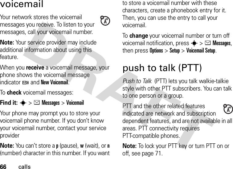 66callsvoicemailYour network stores the voicemail messages you receive. To listen to your messages, call your voicemail number.Note: Your service provider may include additional information about using this feature.When you receive a voicemail message, your phone shows the voicemail message indicator t and New Voicemail.To  check voicemail messages:Find it: s &gt;eMessages &gt;VoicemailYour phone may prompt you to store your voicemail phone number. If you don’t know your voicemail number, contact your service providerNote: You can’t store a p (pause), w (wait), or n (number) character in this number. If you want to store a voicemail number with these characters, create a phonebook entry for it. Then, you can use the entry to call your voicemail.To  change your voicemail number or turn off voicemail notification, press s &gt;eMessages, then press Options &gt;Setup &gt;Voicemail Setup.push to talk (PTT)Push to Talk  (PTT) lets you talk walkie-talkie style with other PTT subscribers. You can talk to one person or a group.PTT and the other related features indicated are network and subscription dependent features, and are not available in all areas. PTT connectivity requires PTT-compatible phones.Note: To lock your PTT key or turn PTT on or off, see page 71.