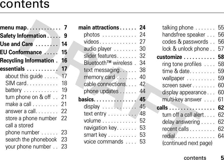 contents5contentsmenu map. . . . . . . . . . . .   7Safety Information . . . . .   9Use and Care  . . . . . . . .   14EU Conformance  . . . . .   15Recycling Information .   16essentials  . . . . . . . . . . .   17about this guide . . . . .   17SIM card. . . . . . . . . . .   18battery  . . . . . . . . . . . .   19turn phone on &amp; off  . .   21make a call . . . . . . . . .   21answer a call. . . . . . . .   22store a phone number    22call a storedphone number  . . . . . .   23search the phonebook    23your phone number  . .   23main attractions . . . . . .   24photos  . . . . . . . . . . . .   24videos . . . . . . . . . . . . .   27audio player  . . . . . . . .   30slider features. . . . . . .   32Bluetooth™ wireless  .   34text messaging. . . . . .   38memory card  . . . . . . .   40cable connections. . . .   42phone updates . . . . . .   44basics. . . . . . . . . . . . . . .   45display  . . . . . . . . . . . .   45text entry  . . . . . . . . . .   48volume . . . . . . . . . . . .   52navigation key. . . . . . .   53smart key . . . . . . . . . .   53voice commands  . . . .  53talking phone  . . . . . . .  55handsfree speaker . . .  56codes &amp; passwords  . .   56lock &amp; unlock phone . .   57customize . . . . . . . . . . .   58ring tone profiles  . . . .   58time &amp; date. . . . . . . . .   59wallpaper  . . . . . . . . . .   59screen saver . . . . . . . .  60display appearance . . .   60multi-key answer  . . . .   61calls . . . . . . . . . . . . . . . .   62turn off a call alert . . . .   62delay answering . . . . .   62recent calls . . . . . . . . .   62redial. . . . . . . . . . . . . .  64(continued next page)