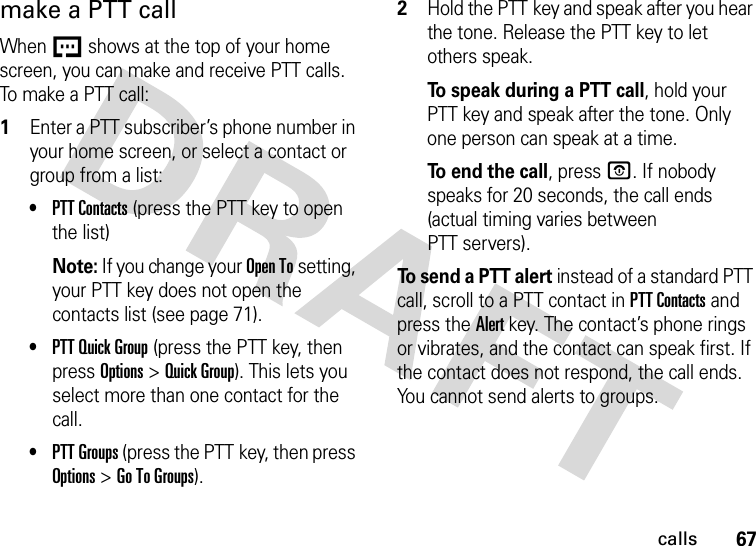 67callsmake a PTT callWhen U shows at the top of your home screen, you can make and receive PTT calls. To mak e a PT T  call:  1Enter a PTT subscriber’s phone number in your home screen, or select a contact or group from a list:•PTT Contacts (press the PTT key to open the list)Note: If you change your Open To setting, your PTT key does not open the contacts list (see page 71).•PTT Quick Group (press the PTT key, then press Options &gt;Quick Group). This lets you select more than one contact for the call. •PTT Groups (press the PTT key, then press Options &gt;Go To Groups).2Hold the PTT key and speak after you hear the tone. Release the PTT key to let others speak.To speak during a PTT call, hold your PTT key and speak after the tone. Only one person can speak at a time.To end the call, press O. If nobody speaks for 20 seconds, the call ends (actual timing varies between PTT servers).To send a PTT alert instead of a standard PTT call, scroll to a PTT contact in PTT Contacts and press the Alert key. The contact’s phone rings or vibrates, and the contact can speak first. If the contact does not respond, the call ends. You cannot send alerts to groups.