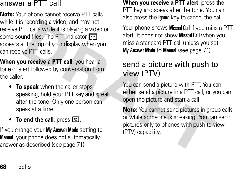 68callsanswer a PTT callNote: Your phone cannot receive PTT calls while it is recording a video, and may not receive PTT calls while it is playing a video or some sound files. The PTT indicator U appears at the top of your display when you can receive PTT calls.When you receive a PTT call, you hear a tone or alert followed by conversation from the caller. •To speak when the caller stops speaking, hold your PTT key and speak after the tone. Only one person can speak at a time.• To end the call, press O.If you change your My Answer Mode setting to Manual, your phone does not automatically answer as described (see page 71).When you receive a PTT alert, press the PTT key and speak after the tone. You can also press the Ignorekey to cancel the call.Your phone shows Missed Call if you miss a PTT alert. It does not show Missed Call when you miss a standard PTT call unless you set My Answer Mode to Manual (see page 71).send a picture with push to view (PTV)You can send a picture with PTT. You can either send a picture in a PTT call, or you can open the picture and start a call.Note: You cannot send pictures in group calls or while someone is speaking. You can send pictures only to phones with push to view (PTV) capability.