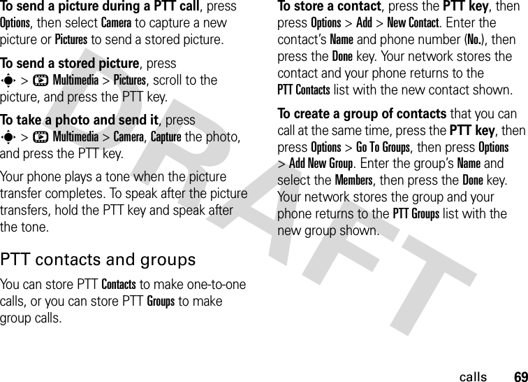 69callsTo send a picture during a PTT call, press Options, then select Camera to capture a new picture or Pictures to send a stored picture.To send a stored picture, press s&gt;hMultimedia &gt;Pictures, scroll to the picture, and press the PTT key.To take a photo and send it, press s&gt;hMultimedia &gt;Camera, Capture the photo, and press the PTT key.Your phone plays a tone when the picture transfer completes. To speak after the picture transfers, hold the PTT key and speak after the tone.PTT contacts and groupsYou can store PTT Contacts to make one-to-one calls, or you can store PTT Groups to make group calls.To store a contact, press the PTT key, then press Options &gt;Add &gt;New Contact. Enter the contact’s Name and phone number (No.), then press the Done key. Your network stores the contact and your phone returns to the PTT Contacts list with the new contact shown.To create a group of contacts that you can call at the same time, press the PTT key, then press Options &gt;Go To Groups, then press Options &gt;Add New Group. Enter the group’s Name and select the Members, then press the Done key. Your network stores the group and your phone returns to the PTT Groups list with the new group shown.