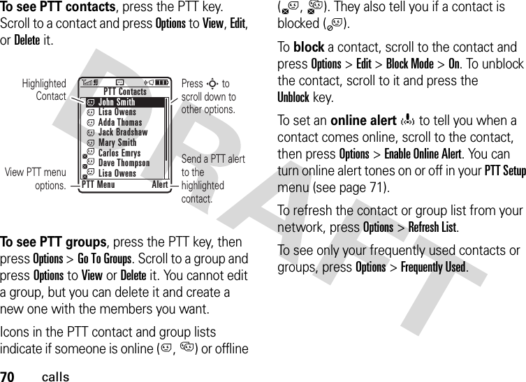 70callsTo see PTT contacts, press the PTT key. Scroll to a contact and press Options to View, Edit, or Delete it.To see PTT groups, press the PTT key, then press Options &gt;Go To Groups. Scroll to a group and press Options to View or Delete it. You cannot edit a group, but you can delete it and create a new one with the members you want.Icons in the PTT contact and group lists indicate if someone is online (C, D) or offline (B,A). They also tell you if a contact is blocked (j).To  block a contact, scroll to the contact and press Options&gt;Edit &gt;Block Mode &gt;On. To unblock the contact, scroll to it and press the Unblockkey.To set an online alerto to tell you when a contact comes online, scroll to the contact, then press Options &gt;Enable Online Alert. You can turn online alert tones on or off in your PTT Setup menu (see page 71).To refresh the contact or group list from your network, press Options&gt;Refresh List.To see only your frequently used contacts or groups, press Options&gt;Frequently Used.Highlighted ContactView PTT menu options.Press S to scroll down to other options.       PTT Contacts     John Smith     Lisa Owens     Adda Thomas     Jack Bradshaw     Mary Smith     Carlos Emrys     Dave Thompson     Lisa OwensPTT Menu AlertSend a PTT alert to the highlighted contact.