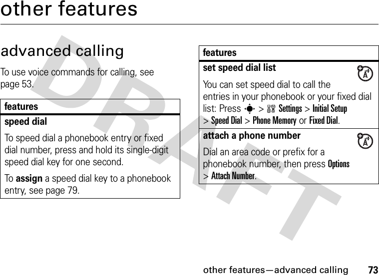 other features—advanced calling73other featuresadvanced callingTo use voice commands for calling, see page 53.featuresspeed dialTo speed dial a phonebook entry or fixed dial number, press and hold its single-digit speed dial key for one second.To assign a speed dial key to a phonebook entry, see page 79.set speed dial listYou can set speed dial to call the entries in your phonebook or your fixed dial list: Press s&gt;wSettings &gt;Initial Setup &gt;Speed Dial &gt;Phone Memoryor Fixed Dial.attach a phone numberDial an area code or prefix for a phonebook number, then press Options &gt;Attach Number.features