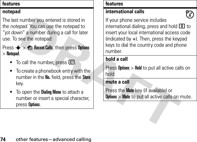 74other features—advanced callingnotepadThe last number you entered is stored in the notepad. You can use the notepad to “jot down” a number during a call for later use. To see the notepad:Press s&gt;sRecent Calls, then press Options &gt;Notepad.•To call the number, press N.•To create a phonebook entry with the number in the No. field, press the Store key.•To open the DialingMenu to attach a number or insert a special character, press Options.featuresinternational callsIf your phone service includes international dialing, press and hold 0 to insert your local international access code (indicated by +). Then, press the keypad keys to dial the country code and phone number.hold a callPress Options&gt;Hold to put all active calls on hold.mute a callPress the Mute key (if available) or Options&gt;Mute to put all active calls on mute.features