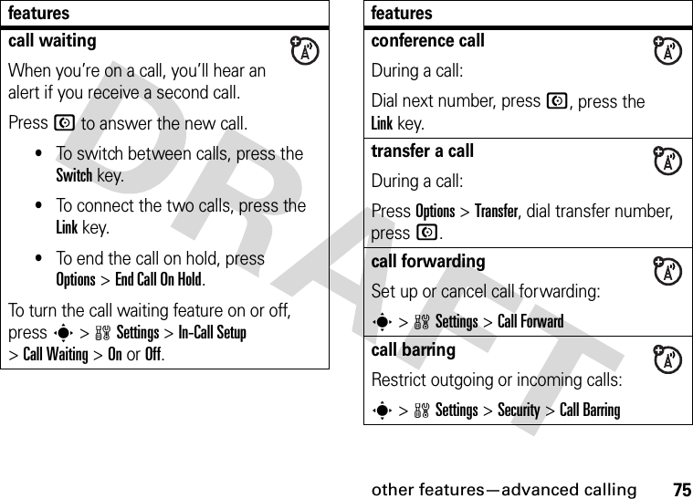 other features—advanced calling75call waitingWhen you’re on a call, you’ll hear an alert if you receive a second call.Press N to answer the new call.•To switch between calls, press the Switch key.•To connect the two calls, press the Link key.•To end the call on hold, press Options&gt;End Call On Hold.To turn the call waiting feature on or off, press s&gt;wSettings &gt;In-Call Setup &gt;Call Waiting &gt;OnorOff.featuresconference callDuring a call:Dial next number, press N, press the Linkkey.transfer a callDuring a call:Press Options &gt;Transfer, dial transfer number, pressN.call forwardingSet up or cancel call forwarding:s&gt;wSettings &gt;Call Forwardcall barringRestrict outgoing or incoming calls:s&gt;wSettings &gt;Security &gt;Call Barringfeatures