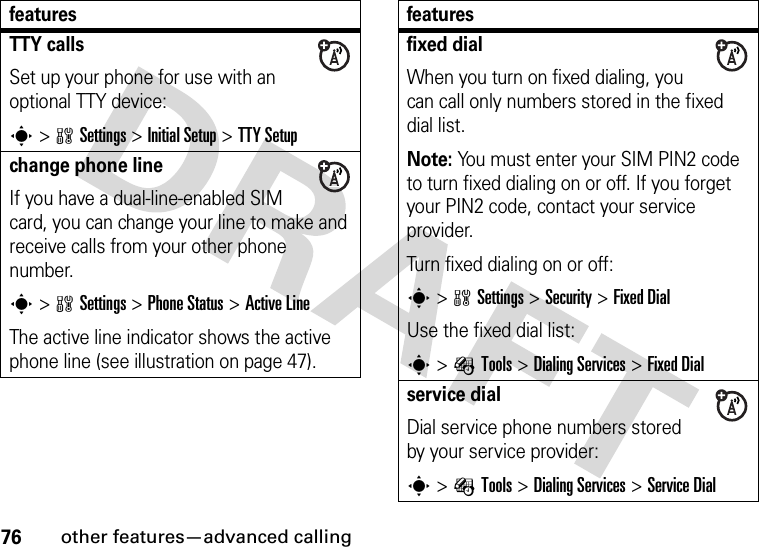 76other features—advanced callingTTY callsSet up your phone for use with an optional TTY device:s&gt;wSettings &gt;InitialSetup &gt;TTY Setupchange phone lineIf you have a dual-line-enabled SIM card, you can change your line to make and receive calls from your other phone number.s&gt;wSettings &gt;Phone Status &gt;Active LineThe active line indicator shows the active phone line (see illustration on page 47).featuresfixed dialWhen you turn on fixed dialing, you can call only numbers stored in the fixed dial list.Note: You must enter your SIM PIN2 code to turn fixed dialing on or off. If you forget your PIN2 code, contact your service provider.Turn fixed dialing on or off:s&gt;wSettings &gt;Security &gt;Fixed DialUse the fixed dial list:s&gt;ÉTools &gt;DialingServices &gt;Fixed Dialservice dialDial service phone numbers stored by your service provider:s&gt;ÉTools &gt;DialingServices &gt;Service Dialfeatures