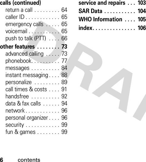 6contentscalls (continued)return a call . . . . . . . . . 64caller ID . . . . . . . . . . . .  65emergency calls  . . . . .  65voicemail . . . . . . . . . . .  65push to talk (PTT)  . . . .  66other features  . . . . . . . . 73advanced calling  . . . . .  73phonebook. . . . . . . . . .  77messages  . . . . . . . . . . 84instant messaging . . . .  88personalize  . . . . . . . . . 89call times &amp; costs  . . . .  91handsfree  . . . . . . . . . .  92data &amp; fax calls  . . . . . .  94network . . . . . . . . . . . .  96personal organizer . . . .  96security . . . . . . . . . . . . 99fun &amp; games . . . . . . . .  99service and repairs  . . .  103SAR Data . . . . . . . . . . .  104WHO Information  . . . .  105index. . . . . . . . . . . . . . .  106