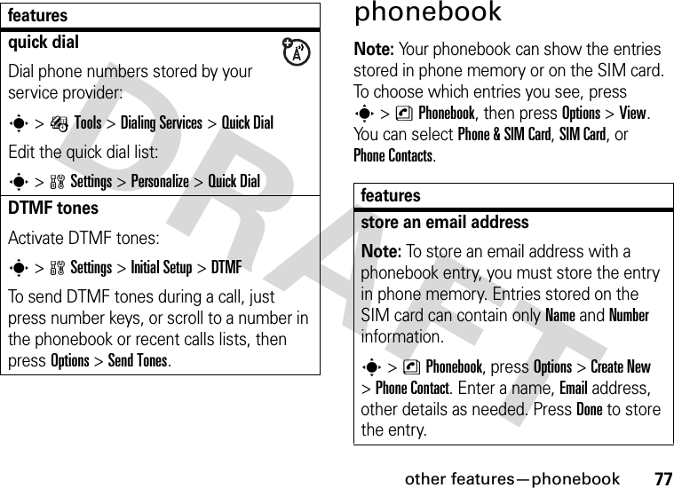 other features—phonebook77phonebookNote: Your phonebook can show the entries stored in phone memory or on the SIM card. To choose which entries you see, press s&gt;nPhonebook, then press Options&gt;View. You can select Phone &amp; SIM Card, SIM Card, or Phone Contacts.quick dialDial phone numbers stored by your service provider:s&gt;ÉTools &gt;DialingServices &gt;Quick DialEdit the quick dial list:s&gt;wSettings &gt;Personalize &gt;Quick DialDTMF tonesActivate DTMF tones:s&gt;wSettings &gt;Initial Setup &gt;DTMFTo send DTMF tones during a call, just press number keys, or scroll to a number in the phonebook or recent calls lists, then press Options&gt;Send Tones.featuresfeaturesstore an email addressNote: To store an email address with a phonebook entry, you must store the entry in phone memory. Entries stored on the SIM card can contain only Name and Number information.s &gt;nPhonebook, press Options &gt;Create New &gt;Phone Contact. Enter a name, Email address, other details as needed. Press Done to store the entry.