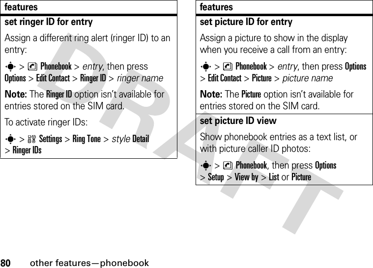 80other features—phonebookset ringer ID for entryAssign a different ring alert (ringer ID) to an entry:s &gt;nPhonebook &gt; entry, then press Options&gt;Edit Contact &gt;Ringer ID &gt; ringer nameNote: The Ringer ID option isn’t available for entries stored on the SIM card.To activate ringer IDs:s&gt;wSettings &gt;RingTone &gt; styleDetail &gt;Ringer IDsfeaturesset picture ID for entryAssign a picture to show in the display when you receive a call from an entry:s &gt;nPhonebook &gt; entry, then press Options &gt;Edit Contact &gt;Picture &gt; picture nameNote: The Picture option isn’t available for entries stored on the SIM card.set picture ID viewShow phonebook entries as a text list, or with picture caller ID photos:s &gt;nPhonebook, then press Options &gt;Setup&gt;View by&gt;ListorPicturefeatures